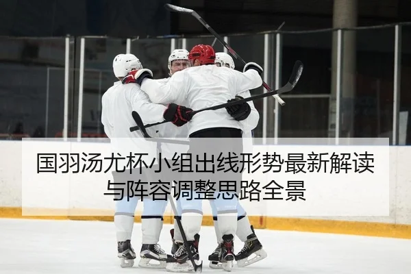 国羽汤尤杯小组出线形势最新解读与阵容调整思路全景